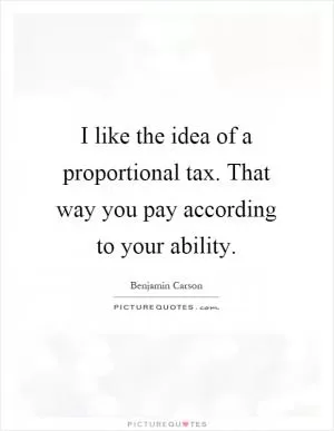 I like the idea of a proportional tax. That way you pay according to your ability Picture Quote #1