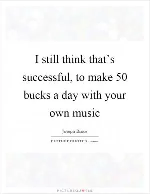 I still think that’s successful, to make 50 bucks a day with your own music Picture Quote #1