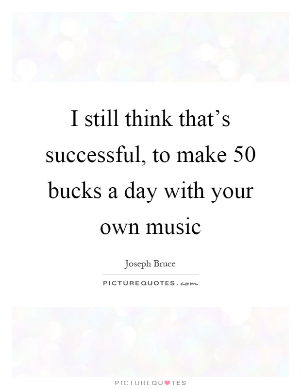 I still think that's successful, to make 50 bucks a day with your own music Picture Quote #1