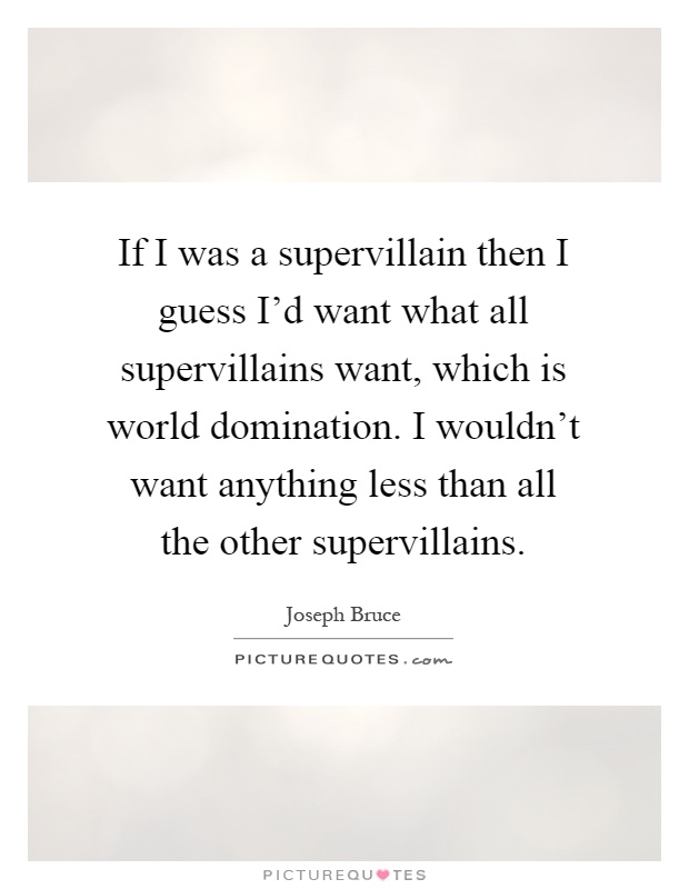 If I was a supervillain then I guess I'd want what all supervillains want, which is world domination. I wouldn't want anything less than all the other supervillains Picture Quote #1