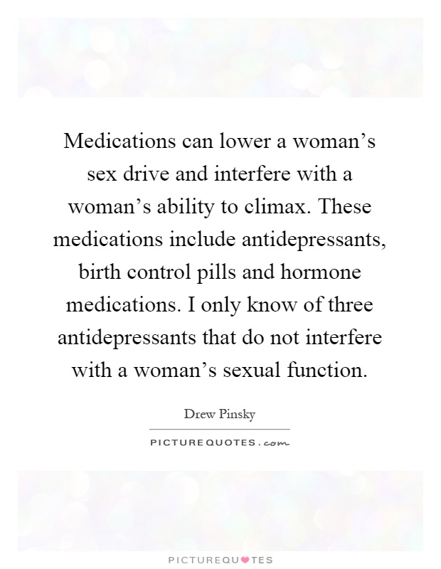 Medications can lower a woman's sex drive and interfere with a woman's ability to climax. These medications include antidepressants, birth control pills and hormone medications. I only know of three antidepressants that do not interfere with a woman's sexual function Picture Quote #1
