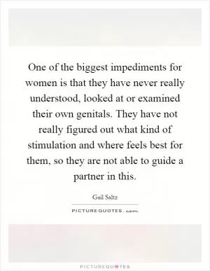 One of the biggest impediments for women is that they have never really understood, looked at or examined their own genitals. They have not really figured out what kind of stimulation and where feels best for them, so they are not able to guide a partner in this Picture Quote #1