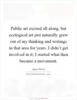 Public art existed all along, but ecological art just naturally grew out of my thinking and writings in that area for years. I didn’t get involved in it; I started what then became a movement Picture Quote #1
