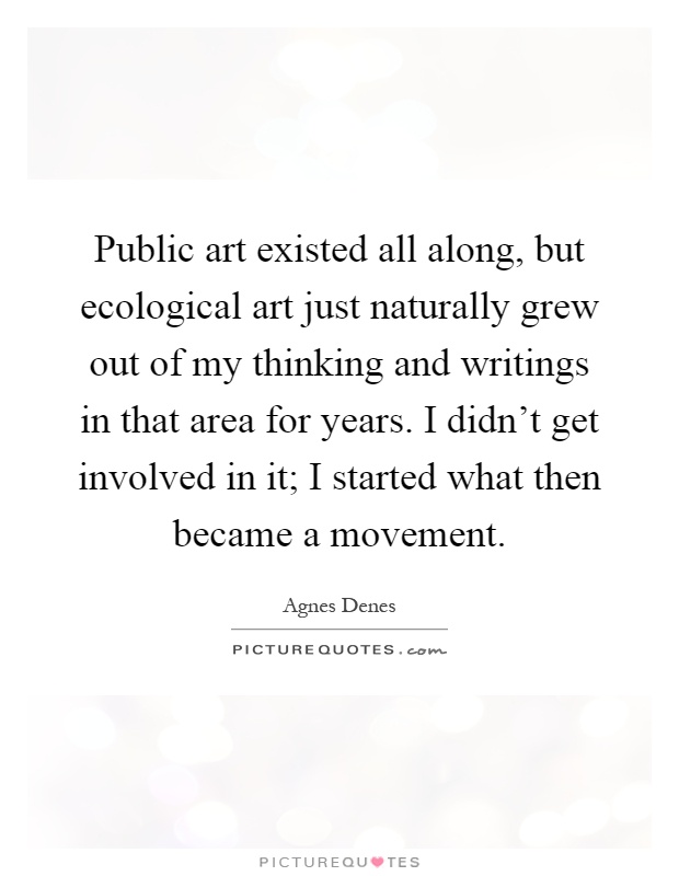 Public art existed all along, but ecological art just naturally grew out of my thinking and writings in that area for years. I didn't get involved in it; I started what then became a movement Picture Quote #1