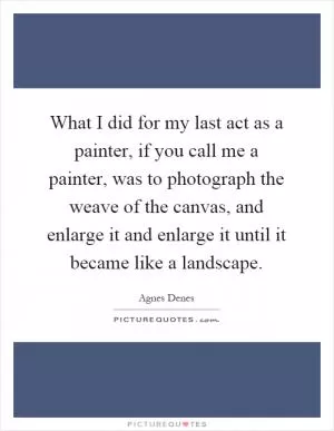 What I did for my last act as a painter, if you call me a painter, was to photograph the weave of the canvas, and enlarge it and enlarge it until it became like a landscape Picture Quote #1