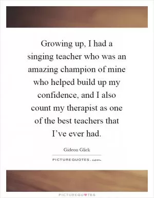 Growing up, I had a singing teacher who was an amazing champion of mine who helped build up my confidence, and I also count my therapist as one of the best teachers that I’ve ever had Picture Quote #1