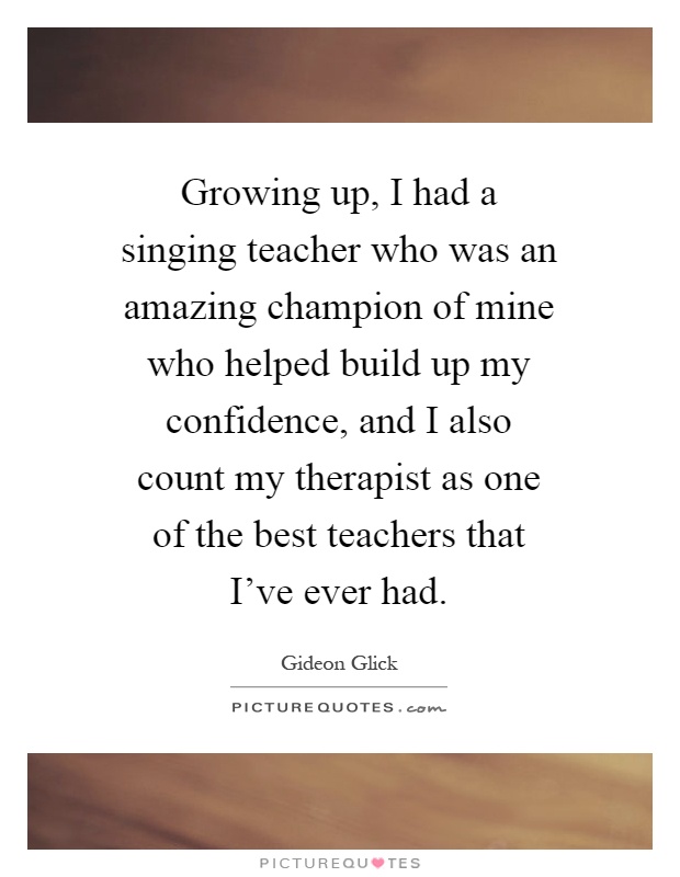 Growing up, I had a singing teacher who was an amazing champion of mine who helped build up my confidence, and I also count my therapist as one of the best teachers that I've ever had Picture Quote #1