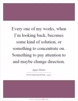 Every one of my works, when I’m looking back, becomes some kind of solution, or something to concentrate on. Something to pay attention to and maybe change direction Picture Quote #1