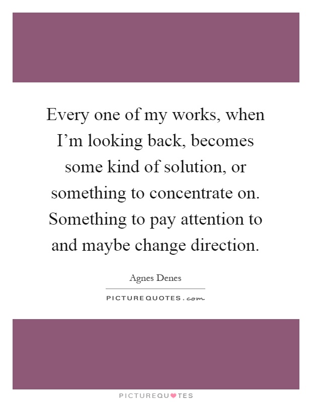 Every one of my works, when I'm looking back, becomes some kind of solution, or something to concentrate on. Something to pay attention to and maybe change direction Picture Quote #1