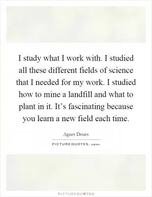 I study what I work with. I studied all these different fields of science that I needed for my work. I studied how to mine a landfill and what to plant in it. It’s fascinating because you learn a new field each time Picture Quote #1