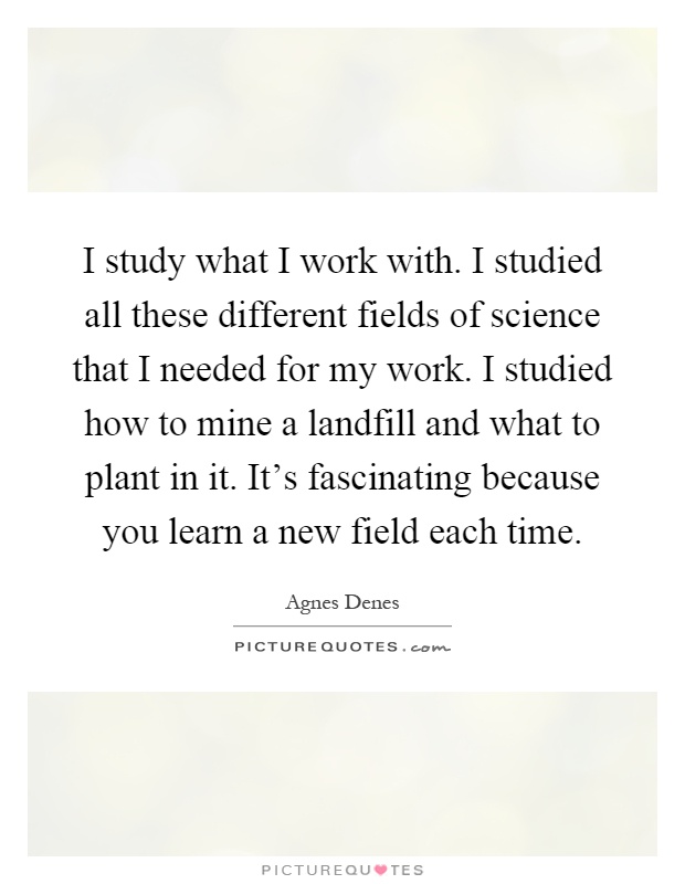 I study what I work with. I studied all these different fields of science that I needed for my work. I studied how to mine a landfill and what to plant in it. It's fascinating because you learn a new field each time Picture Quote #1