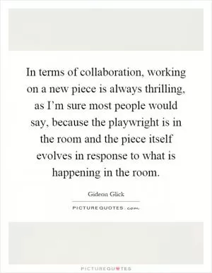In terms of collaboration, working on a new piece is always thrilling, as I’m sure most people would say, because the playwright is in the room and the piece itself evolves in response to what is happening in the room Picture Quote #1