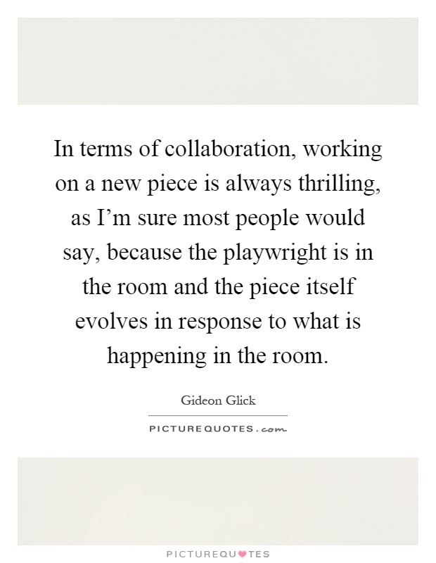 In terms of collaboration, working on a new piece is always thrilling, as I'm sure most people would say, because the playwright is in the room and the piece itself evolves in response to what is happening in the room Picture Quote #1