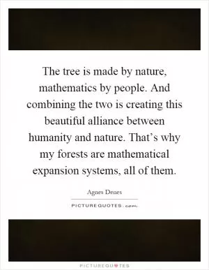 The tree is made by nature, mathematics by people. And combining the two is creating this beautiful alliance between humanity and nature. That’s why my forests are mathematical expansion systems, all of them Picture Quote #1