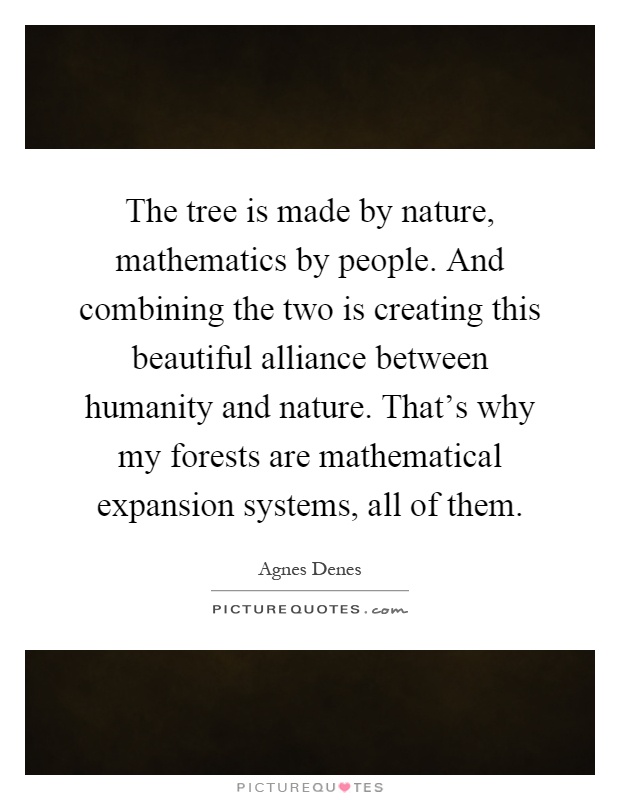 The tree is made by nature, mathematics by people. And combining the two is creating this beautiful alliance between humanity and nature. That's why my forests are mathematical expansion systems, all of them Picture Quote #1