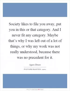 Society likes to file you away, put you in this or that category. And I never fit any category. Maybe that’s why I was left out of a lot of things, or why my work was not really understood, because there was no precedent for it Picture Quote #1