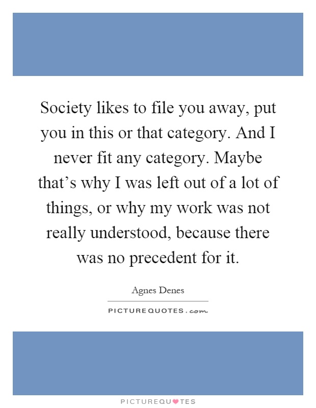 Society likes to file you away, put you in this or that category. And I never fit any category. Maybe that's why I was left out of a lot of things, or why my work was not really understood, because there was no precedent for it Picture Quote #1