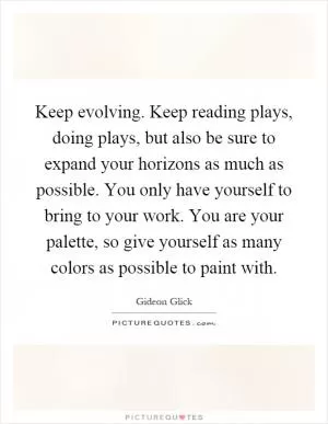 Keep evolving. Keep reading plays, doing plays, but also be sure to expand your horizons as much as possible. You only have yourself to bring to your work. You are your palette, so give yourself as many colors as possible to paint with Picture Quote #1
