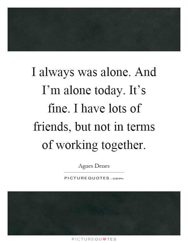 I always was alone. And I'm alone today. It's fine. I have lots of friends, but not in terms of working together Picture Quote #1