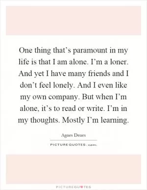 One thing that’s paramount in my life is that I am alone. I’m a loner. And yet I have many friends and I don’t feel lonely. And I even like my own company. But when I’m alone, it’s to read or write. I’m in my thoughts. Mostly I’m learning Picture Quote #1
