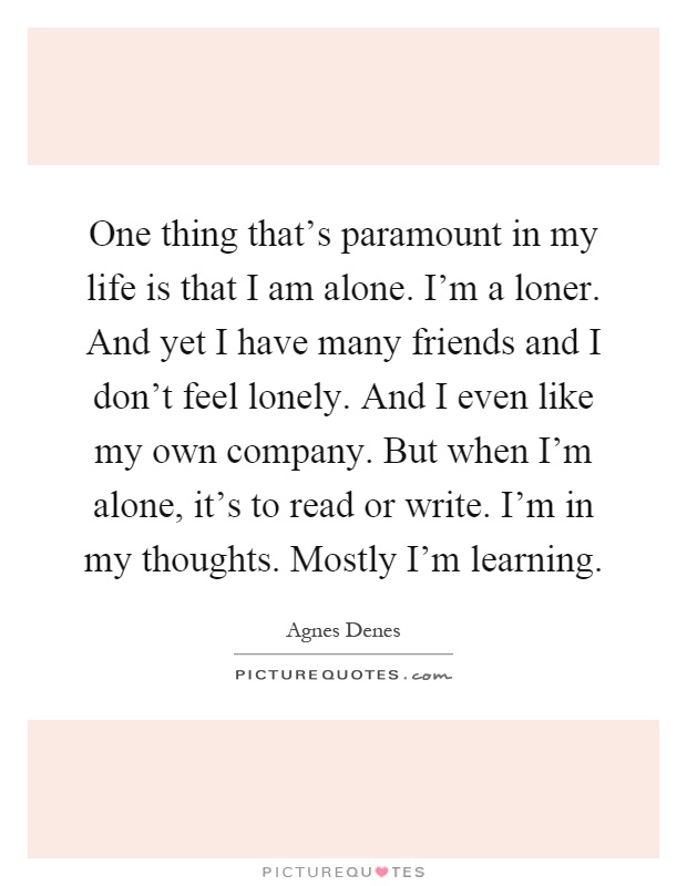 One thing that's paramount in my life is that I am alone. I'm a loner. And yet I have many friends and I don't feel lonely. And I even like my own company. But when I'm alone, it's to read or write. I'm in my thoughts. Mostly I'm learning Picture Quote #1