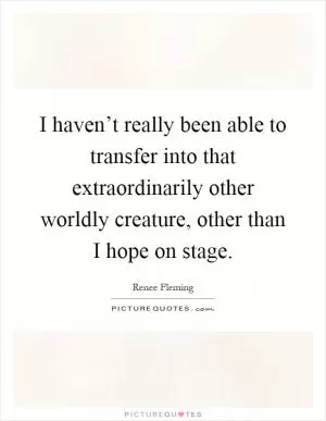 I haven’t really been able to transfer into that extraordinarily other worldly creature, other than I hope on stage Picture Quote #1