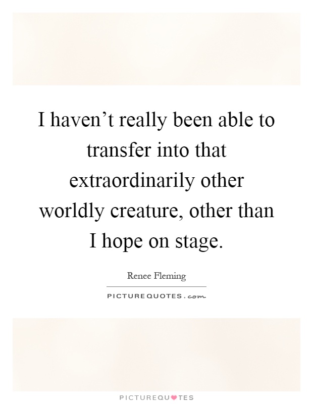 I haven't really been able to transfer into that extraordinarily other worldly creature, other than I hope on stage Picture Quote #1