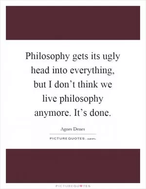 Philosophy gets its ugly head into everything, but I don’t think we live philosophy anymore. It’s done Picture Quote #1