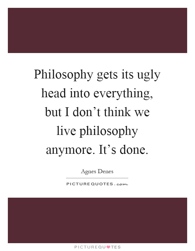 Philosophy gets its ugly head into everything, but I don't think we live philosophy anymore. It's done Picture Quote #1