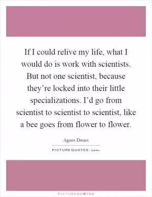 If I could relive my life, what I would do is work with scientists. But not one scientist, because they’re locked into their little specializations. I’d go from scientist to scientist to scientist, like a bee goes from flower to flower Picture Quote #1