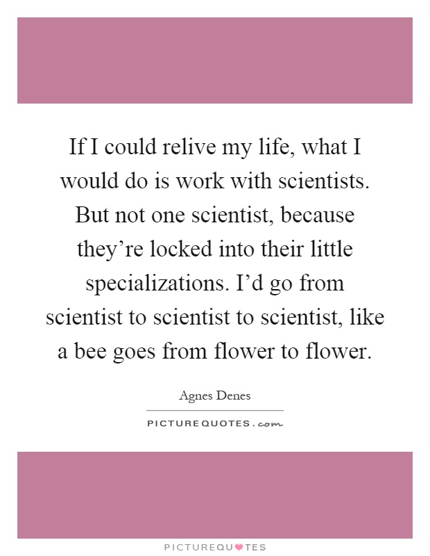 If I could relive my life, what I would do is work with scientists. But not one scientist, because they're locked into their little specializations. I'd go from scientist to scientist to scientist, like a bee goes from flower to flower Picture Quote #1