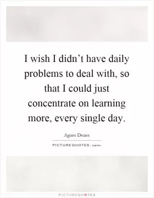 I wish I didn’t have daily problems to deal with, so that I could just concentrate on learning more, every single day Picture Quote #1