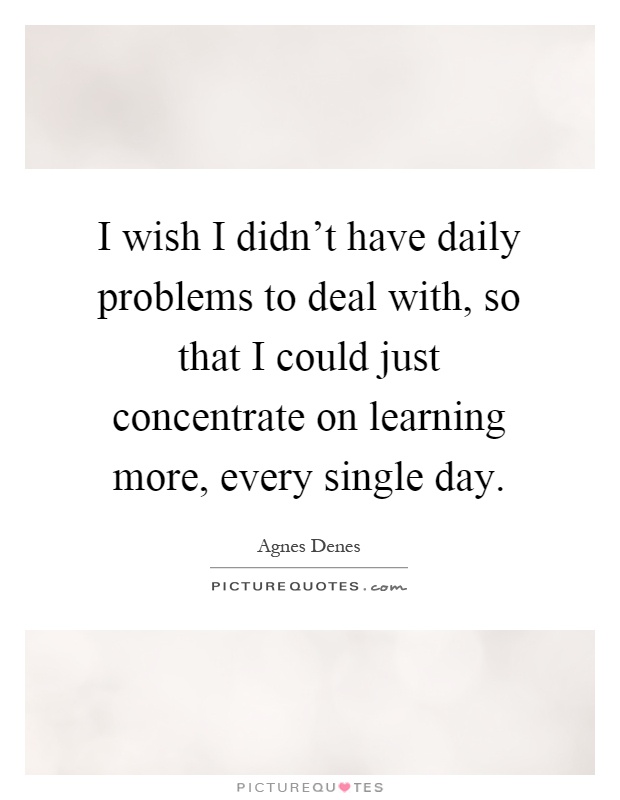I wish I didn't have daily problems to deal with, so that I could just concentrate on learning more, every single day Picture Quote #1