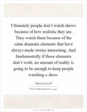 Ultimately people don’t watch shows because of how realistic they are. They watch them because of the same dramatic elements that have always made stories interesting. And fundamentally if those elements don’t work, no amount of reality is going to be enough to keep people watching a show Picture Quote #1
