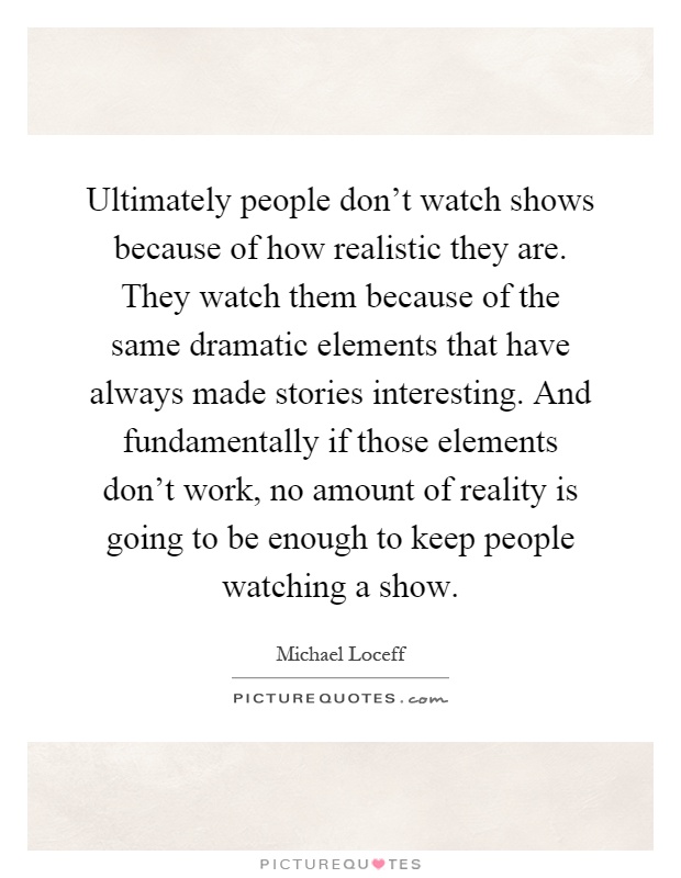 Ultimately people don't watch shows because of how realistic they are. They watch them because of the same dramatic elements that have always made stories interesting. And fundamentally if those elements don't work, no amount of reality is going to be enough to keep people watching a show Picture Quote #1