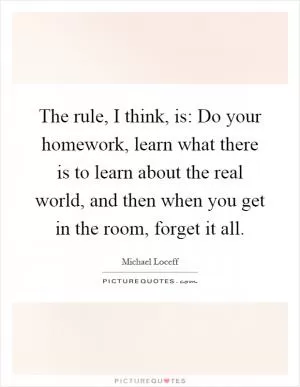 The rule, I think, is: Do your homework, learn what there is to learn about the real world, and then when you get in the room, forget it all Picture Quote #1