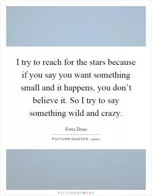 I try to reach for the stars because if you say you want something small and it happens, you don’t believe it. So I try to say something wild and crazy Picture Quote #1
