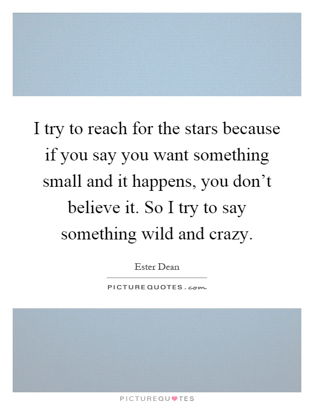 I try to reach for the stars because if you say you want something small and it happens, you don't believe it. So I try to say something wild and crazy Picture Quote #1