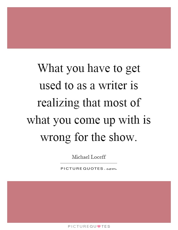 What you have to get used to as a writer is realizing that most of what you come up with is wrong for the show Picture Quote #1