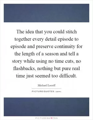 The idea that you could stitch together every detail episode to episode and preserve continuity for the length of a season and tell a story while using no time cuts, no flashbacks, nothing but pure real time just seemed too difficult Picture Quote #1