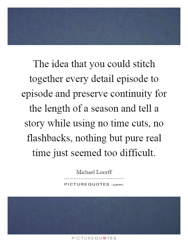 The idea that you could stitch together every detail episode to episode and preserve continuity for the length of a season and tell a story while using no time cuts, no flashbacks, nothing but pure real time just seemed too difficult Picture Quote #1