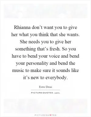 Rhianna don’t want you to give her what you think that she wants. She needs you to give her something that’s fresh. So you have to bend your voice and bend your personality and bend the music to make sure it sounds like it’s new to everybody Picture Quote #1