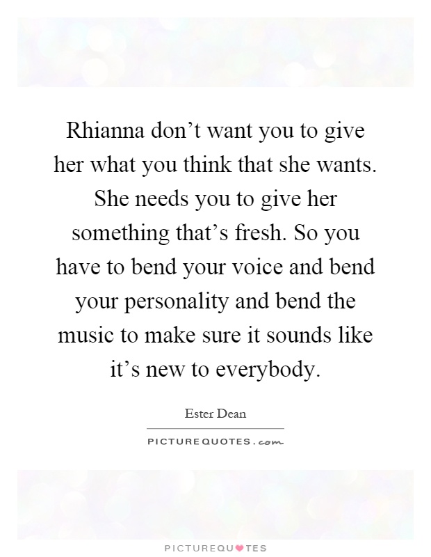 Rhianna don't want you to give her what you think that she wants. She needs you to give her something that's fresh. So you have to bend your voice and bend your personality and bend the music to make sure it sounds like it's new to everybody Picture Quote #1