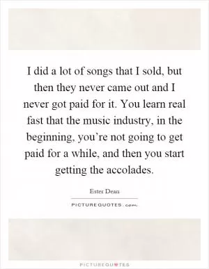 I did a lot of songs that I sold, but then they never came out and I never got paid for it. You learn real fast that the music industry, in the beginning, you’re not going to get paid for a while, and then you start getting the accolades Picture Quote #1