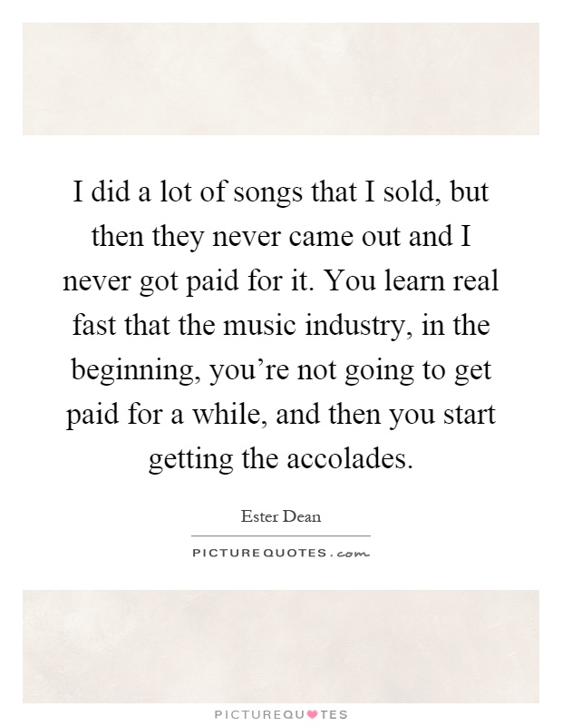I did a lot of songs that I sold, but then they never came out and I never got paid for it. You learn real fast that the music industry, in the beginning, you're not going to get paid for a while, and then you start getting the accolades Picture Quote #1