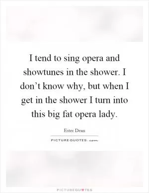 I tend to sing opera and showtunes in the shower. I don’t know why, but when I get in the shower I turn into this big fat opera lady Picture Quote #1