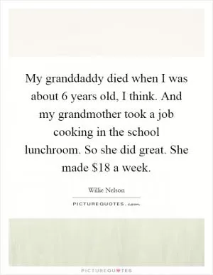 My granddaddy died when I was about 6 years old, I think. And my grandmother took a job cooking in the school lunchroom. So she did great. She made $18 a week Picture Quote #1