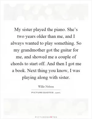 My sister played the piano. She’s two years older than me, and I always wanted to play something. So my grandmother got the guitar for me, and showed me a couple of chords to start off. And then I got me a book. Next thing you know, I was playing along with sister Picture Quote #1