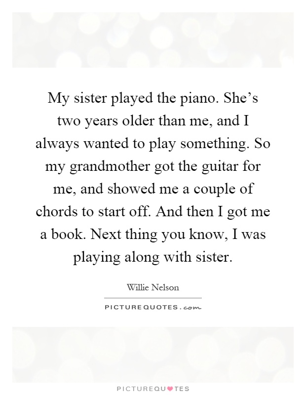My sister played the piano. She's two years older than me, and I always wanted to play something. So my grandmother got the guitar for me, and showed me a couple of chords to start off. And then I got me a book. Next thing you know, I was playing along with sister Picture Quote #1