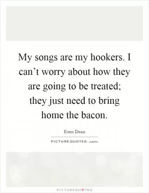 My songs are my hookers. I can’t worry about how they are going to be treated; they just need to bring home the bacon Picture Quote #1
